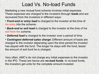 Load Vs. No-load Funds Marketing a new mutual fund scheme involves initial expenses. These expenses are charged to the investors through  loads  and are recovered from the investors in different ways: Front-end or entry load  is charged to the investor at the time of  his entry  into the scheme. Back-end or exit load  is charged to the investor at the time of his  exit from the  scheme. Deferred load  is charged to the investor over a period of time. Contingent deferred sales charge : Different amount of loads are charged to the investor depending upon the time period the investor has stayed with the fund. The longer he stays with the fund, lesser the amount of exit fund he is charged. Very often, AMC’s do not charge any initial expenses to the investor in the IPO. These are hence are  no-load funds . In no-load funds, the investors get units for the complete amount invested. 