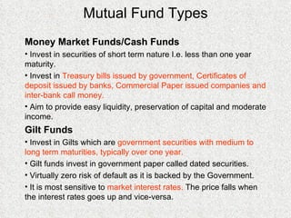 Mutual Fund Types Money Market Funds/Cash Funds Invest in securities of short term nature I.e. less than one year maturity. Invest in  Treasury bills issued by government, Certificates of deposit issued by banks, Commercial Paper issued companies and inter-bank call money. Aim to  provide easy liquidity, preservation of capital and moderate income.   Gilt Funds Invest in Gilts which are  government securities with medium to long term maturities, typically over one year.  Gilt funds invest in government paper called dated securities. Virtually zero risk of default as it is backed by the Government. It is most sensitive to  market interest rates.  The price falls when the interest rates goes up and vice-versa. 