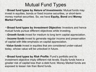 Mutual Fund Types Broad fund types by  Nature of Investments:  Mutual funds may invest in equities, bonds or fixed income securities, or short-term money market securities. So, we have  Equity, Bond  and  Money Market Funds . Broad fund types by  Investment Objective:  Investors and hence mutual funds pursue different objectives while investing.  - Growth funds  invest for medium to long term capital appreciation. - Income funds  invest to generate regular income and preservation of capital with little emphasis on capital appreciation. Value funds  invest in equities that are considered under-valued today, whose value will be unlocked in future. Broad fund types by  Risk Profile:  Fund’s portfolio and its investment objective imply different risk levels. Equity funds have a greater risk of capital loss than a debt fund. Money Market funds are exposed to lesser risk than Bond funds. 