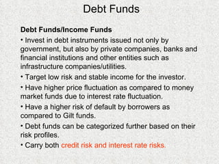 Debt Funds Debt Funds/Income Funds Invest in debt instruments issued not only by government, but also by private companies, banks and financial institutions and other entities such as infrastructure companies/utilities. Target low risk and stable income for the investor. Have higher price fluctuation as compared to money market funds due to interest rate fluctuation. Have a higher risk of default by borrowers as compared to Gilt funds.  Debt funds can be categorized further based on their risk profiles. Carry both  credit risk and interest rate risks . 