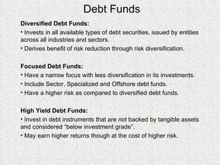 Debt Funds Diversified Debt Funds:  Invests in all available types of debt securities, issued by entities across all industries and sectors. Derives benefit of risk reduction through risk diversification. Focused Debt Funds: Have a narrow focus with less diversification in its investments. Include Sector, Specialized and Offshore debt funds. Have a higher risk as compared to diversified debt funds. High Yield Debt Funds: Invest in debt instruments that are not backed by tangible assets and considered “below investment grade”.  May earn higher returns though at the cost of higher risk. 