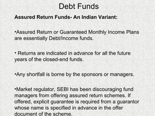 Debt Funds Assured Return Funds- An Indian Variant:  Assured Return or Guaranteed Monthly Income Plans are essentially Debt/Income funds. Returns are indicated in advance for all the future years of the closed-end funds. Any shortfall is borne by the sponsors or managers. Market regulator, SEBI has been discouraging fund managers from offering assured return schemes. If offered, explicit guarantee is required from a guarantor whose name is specified in advance in the offer document of the scheme. 