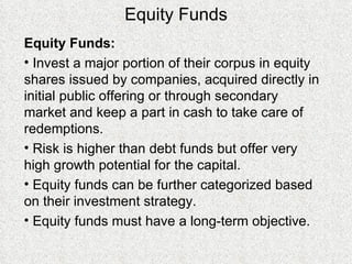 Equity Funds Equity Funds: Invest a major portion of their corpus in equity shares issued by companies, acquired directly in initial public offering or through secondary market and keep a part in cash to take care of redemptions.  Risk is higher than debt funds but offer very high growth potential for the capital. Equity funds can be further categorized based on their investment strategy.  Equity funds must have a long-term objective. 