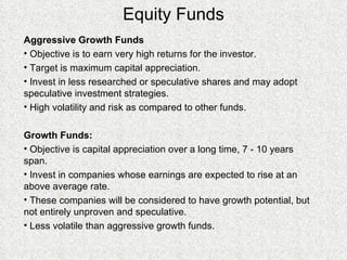 Equity Funds Aggressive Growth Funds Objective is to earn very high returns for the investor.  Target is maximum capital appreciation. Invest in less researched or speculative shares and may adopt speculative investment strategies. High volatility and risk as compared to other funds.  Growth Funds: Objective is capital appreciation over a long time, 7 - 10 years span. Invest in companies whose earnings are expected to rise at an above average rate. These companies will be considered to have growth potential, but not entirely unproven and speculative. Less volatile than aggressive growth funds. 