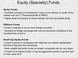 Equity (Specialty) Funds Sector Funds: Portfolios consists of investments in only in one industry or sector of the market such as IT, Pharmaceuticals or FMCG. Higher level of company or sector specific risk than diversified funds. Offshore Funds: Invest in equities in one or more foreign countries. Sensitive to foreign exchange rate risk and economic conditions of the countries they invest in. Small-Cap Equity Funds: Invest in shares of companies with relatively low market capitalization that that of big blue chip companies. More volatile than other funds as smaller companies are not very liquid. In terms of investment style, it may be  aggressive-growth  or  growth type  or even  value fund . 