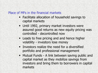 Place of MFs in the financial markets Facilitate allocation of household savings to capital markets Until 1992, primary market investors were assured good returns as new equity pricing was controlled - decontrolled now Leads to free pricing and and hence higher volatility - investors lose money Investors realize the need for a diversified portfolio and professional management  Mutual Funds - A link between saving public and capital market as they mobilize savings from investors and bring them to borrowers in capital markets 