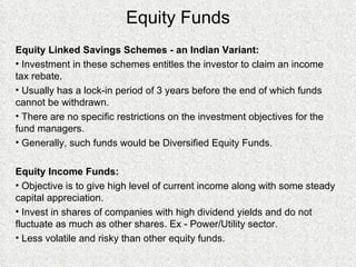 Equity Funds Equity Linked Savings Schemes - an Indian Variant: Investment in these schemes entitles the investor to claim an income tax rebate. Usually has a lock-in period of 3 years before the end of which funds cannot be withdrawn. There are no specific restrictions on the investment objectives for the fund managers. Generally, such funds would be Diversified Equity Funds. Equity Income Funds: Objective is to give high level of current income along with some steady capital appreciation. Invest in shares of companies with high dividend yields and do not fluctuate as much as other shares. Ex - Power/Utility sector. Less volatile and risky than other equity funds. 