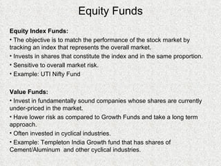 Equity Funds Equity Index Funds: The objective is to match the performance of the stock market by tracking an index that represents the overall market. Invests in shares that constitute the index and in the same proportion. Sensitive to overall market risk. Example: UTI Nifty Fund Value Funds: Invest in fundamentally sound companies whose shares are currently under-priced in the market. Have lower risk as compared to Growth Funds and take a long term approach. Often invested in cyclical industries. Example: Templeton India Growth fund that has shares of Cement/Aluminum  and other cyclical industries. 