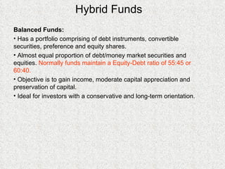 Hybrid Funds Balanced Funds: Has a portfolio comprising of debt instruments, convertible securities, preference and equity shares. Almost equal proportion of debt/money market securities and equities.  Normally funds maintain a Equity-Debt ratio of 55:45 or 60:40. Objective is to gain income, moderate capital appreciation and preservation of capital. Ideal for investors with a conservative and long-term orientation. 