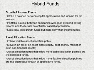 Hybrid Funds Growth & Income Funds: Strike a balance between capital appreciation and income for the investor. Portfolio is a mix between companies with good dividend paying records and those with potential for capital appreciation. Less risky than growth funds but more risky than income funds. Asset Allocation Funds: Follow variable asset allocation policy. Move in an out of an asset class (equity, debt, money market or even non-financial assets) Asset allocation funds that follow more stable allocation policies are like balanced funds. Asset allocation funds that follow more flexible allocation policies are like aggressive growth or speculative funds. 