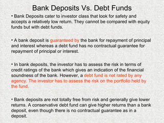 Bank Deposits Vs. Debt Funds Bank Deposits cater to investor class that look for safety and accepts a relatively low return. They cannot be compared with equity funds but with debt funds. A bank deposit is  guaranteed by  the bank for repayment of principal and interest whereas a debt fund has no contractual guarantee for repayment of principal or interest. In bank deposits, the investor has to assess the risk in terms of credit ratings of the bank which gives an indication of the financial soundness of the bank. However, a  debt fund is not rated by any agency. The investor has to assess the risk on the portfolio held by the fund. Bank deposits are not totally free from risk and generally give lower returns. A conservative debt fund can give higher returns than a bank deposit, even though there is no contractual guarantee as in a deposit. 