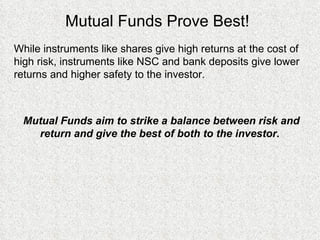 Mutual Funds Prove Best! While instruments like shares give high returns at the cost of high risk, instruments like NSC and bank deposits give lower returns and higher safety to the investor.  Mutual Funds aim to strike a balance between risk and return and give the best of both to the investor.  