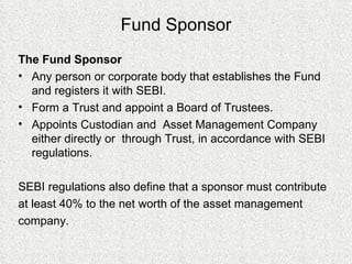 Fund Sponsor The Fund Sponsor Any person or corporate body that establishes the Fund and registers it with SEBI. Form a Trust and appoint a Board of Trustees. Appoints Custodian and  Asset Management Company either directly or  through Trust, in accordance with SEBI regulations. SEBI regulations also define that a sponsor must contribute at least 40% to the net worth of the asset management company.  
