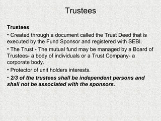 Trustees Trustees Created through a document called the Trust Deed that is executed by the Fund Sponsor and registered with SEBI. The Trust - The mutual fund may be managed by a Board of Trustees- a body of individuals or a Trust Company- a corporate body. Protector of unit holders interests. 2/3 of the trustees shall be independent persons and shall not be associated with the sponsors. 