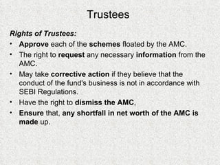Trustees Rights of Trustees: Approve  each of the  schemes  floated by the AMC. The right to  request  any necessary  information  from the AMC. May take  corrective action  if they believe that the conduct of the fund's business is not in accordance with SEBI Regulations.  Have the right to  dismiss the AMC ,  Ensure  that,  any shortfall in net worth of the AMC is made  up.  
