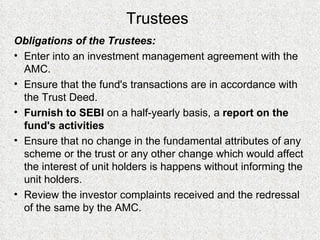 Trustees Obligations of the Trustees: Enter into an investment management agreement with the AMC. Ensure that the fund's transactions are in accordance with the Trust Deed. F urnish to SEBI  on a half-yearly basis, a  report on the fund's activities E nsure that no change in the fundamental attributes of any scheme or the trust or any other change which would affect the interest of unit holders is happens without informing the unit holders.   Review the  investor complaints received and the redressal of the same by the AMC. 