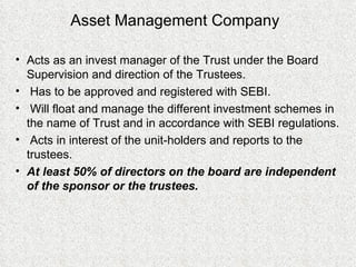 Asset Management Company Acts as an invest manager of the Trust under the Board Supervision and direction of the Trustees. Has to be approved and registered with SEBI. Will float and manage the different investment schemes in the name of Trust and in accordance with SEBI regulations. Acts in interest of the unit-holders and reports to the trustees. At least 50% of directors on the board are independent of the sponsor or the trustees. 