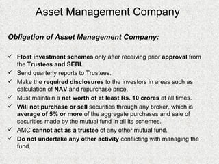 Asset Management Company Obligation of Asset Management Company: Float investment schemes  only after receiving prior  approval  from the  Trustees and SEBI.   Send quarterly reports to Trustees. Make the  required disclosures  to the investors in areas such as calculation of  NAV  and repurchase price. Must maintain a  net worth of at least Rs. 10 crores  at all times.   Will not purchase or sell  securities through any broker, which is  average of 5% or more  of the aggregate purchases and sale of securities made by the mutual fund in all its schemes.  AMC  cannot act as a trustee  of any other mutual fund.  Do not undertake any other activity  conflicting with managing the fund. 