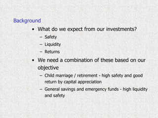 Background What do we expect from our investments? Safety Liquidity Returns We need a combination of these based on our objective Child marriage / retirement - high safety and good return by capital appreciation General savings and emergency funds - high liquidity and safety 