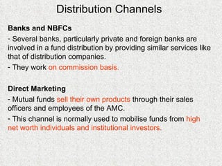 Distribution Channels Banks and NBFCs Several banks, particularly private and foreign banks are involved in a fund distribution by providing similar services like that of distribution companies. They work  on commission basis. Direct Marketing Mutual funds  sell their own products  through their sales officers and employees of the AMC. This channel is normally used to mobilise funds from  high net worth individuals and institutional investors. 