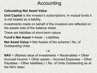 Accounting Calculating Net Asset Value Unit Capital  is the investor’s subscriptions. In mutual funds it is not treated as a liability. Investments made on behalf of the investors are reflected on the assets side of the balance sheet. There are liabilities of short-term nature. Fund’s Net Asset =  Asset – Liabilities Net Asset Value =  Net Assets of the scheme / No. of Outstanding Units i.e NAV  = (Market value of investments + Receivables + Other Accrued Income + Other assets – Accrued Expenses – Other Payables – Other liabilities) / ( No. of Units Outstanding as at the NAV date) 
