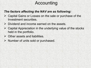 Accounting The factors affecting the NAV are as following: Capital Gains or Losses on the sale or purchase of the Investment securities.  Dividend and income earned on the assets.  Capital Appreciation in the underlying value of the stocks held in the portfolio.  Other assets and liabilities.  Number of units sold or purchased. 