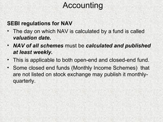 Accounting SEBI regulations for NAV The day on which NAV is calculated by a fund is called  valuation date . NAV of all schemes  must be  calculated and published at least weekly. This is applicable to both open-end and closed-end fund.  Some closed end funds (Monthly Income Schemes)  that are not listed on stock exchange may publish it monthly-quarterly.  