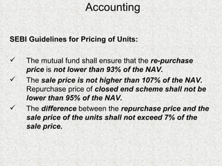 Accounting SEBI Guidelines for Pricing of Units: The mutual fund shall ensure that the  re-purchase price  is  not lower than 93% of the NAV.   The  sale price is not higher than 107% of the NAV.   Repurchase price of  closed end scheme shall not be lower than 95% of the NAV.  The  difference  between the  repurchase price and the sale price of the units shall not exceed 7% of the sale price. 