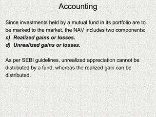 Accounting Since investments held by a mutual fund in its portfolio are to  be marked to the market, the NAV includes two components: Realized gains or losses. Unrealized gains or losses.  As per SEBI guidelines, unrealized appreciation cannot be  distributed by a fund, whereas the realized gain can be  distributed. 