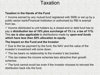 Taxation Taxation in the Hands of the Fund Income earned by any mutual fund registered with SEBI or set up by a public sector bank/Financial Institution or authorised by RBI is exempt from tax. Income distributed to unit holders by a closed-end or debt fund has to pay a  distribution tax of 10% plus surcharge of 1% I.e. a tax of 11%.  This  tax is also applicable  to distributions made by  open-end funds which have less than 50% allocation to equity. The Impact on the Fund and the Investor Due to the tax payment by the fund, the NAV and the value of the investor’s investment will come down. The tax bears no relationship to the investor’s tax bracket. This tax makes the income schemes less attractive than growth schemes. The fund cannot avoid tax even if the investor chooses to reinvest the distribution back into the fund. 