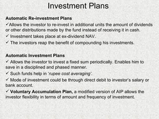 Investment Plans Automatic Re-investment Plans Allows the investor to re-invest in additional units the amount of dividends or other distributions made by the fund instead of receiving it in cash. Investment takes place at ex-dividend NAV. The investors reap the benefit of compounding his investments. Automatic Investment Plans Allows the investor to invest a fixed sum periodically. Enables him to save in a disciplined and phased manner. Such funds help in ‘ rupee cost averaging’. Mode of investment could be through direct debit to investor’s salary or bank account. Voluntary Accumulation Plan,  a modified version of AIP allows the investor flexibility in terms of amount and frequency of investment. 