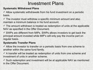 Investment Plans Systematic Withdrawal Plans Allow systematic withdrawals from his fund investment on a periodic basis. The investor must withdraw a specific minimum amount and also maintain a minimum balance in his fund account. The amount withdrawn is treated as redemption of units at the applicable NAV as specified in the Offer Document. SWPs are different from MIPs. SWPs allows investors to get back the principal amount invested while MIP’s will only pay the income part on regular basis. Systematic Transfer Plans Allow the investor to transfer on a periodic basis from one scheme to another within the same fund family. A transfer will be treated as redemption of units from one scheme and investment of units in another scheme. Such redemption and investment will be at applicable NAV as mentioned in the Offer Document.  