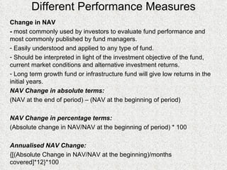 Different Performance Measures Change in NAV  -  most commonly used by investors to evaluate fund performance and most commonly published by fund managers.  Easily understood and applied to any type of fund. Should be interpreted in light of the investment objective of the fund, current market conditions and alternative investment returns. Long term growth fund or infrastructure fund will give low returns in the initial years. NAV Change in absolute terms: (NAV at the end of period) – (NAV at the beginning of period)  NAV Change in percentage terms: (Absolute change in NAV/NAV at the beginning of period) * 100 Annualised NAV Change: {[(Absolute Change in NAV/NAV at the beginning)/months covered]*12}*100 