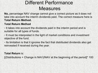 Different Performance  Measures No,  percentage NAV change cannot give a correct picture as it does not take into account the interim dividends paid. The correct measure here is  Total Return Method. Total Return Method It takes into account the dividends paid in the interim period and is suitable for all types of funds. It must be interpreted in the light of market conditions and investment objective of the fund. Its limitation is that it ignores the fact that distributed dividends also get reinvested if received during the year. Total Return  is: [(Distributions + Change in NAV)/NAV at the beginning of the period]* 100 