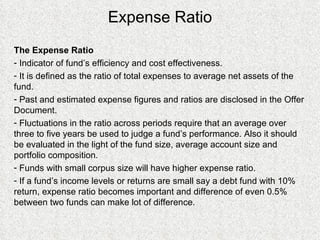 Expense Ratio The Expense Ratio Indicator of fund’s efficiency and cost effectiveness. It is defined as the ratio of total expenses to average net assets of the fund. Past and estimated expense figures and ratios are disclosed in the Offer Document. Fluctuations in the ratio across periods require that an average over three to five years be used to judge a fund’s performance. Also it should be evaluated in the light of the fund size, average account size and portfolio composition. Funds with small corpus size will have higher expense ratio. If a fund’s income levels or returns are small say a debt fund with 10% return, expense ratio becomes important and difference of even 0.5% between two funds can make lot of difference. 