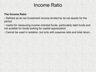 Income Ratio The Income Ratio Defined as its net investment income divided by its net assets for the period. Useful for measuring income oriented funds, particularly debt funds and not suitable for funds looking for capital appreciation. Cannot be used in isolation, but only with expense ratio and total return. 