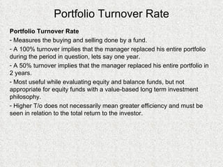 Portfolio Turnover Rate Portfolio Turnover Rate Measures the buying and selling done by a fund. A 100% turnover implies that the manager replaced his entire portfolio during the period in question, lets say one year. A 50% turnover implies that the manager replaced his entire portfolio in 2 years. Most useful while evaluating equity and balance funds, but not appropriate for equity funds with a value-based long term investment philosophy. Higher T/o does not necessarily mean greater efficiency and must be seen in relation to the total return to the investor. 