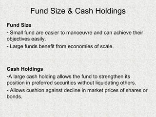 Fund Size & Cash Holdings Fund Size Small fund are easier to manoeuvre and can achieve their objectives easily.  Large funds benefit from economies of scale.  Cash Holdings A large cash holding allows the fund to strengthen its position in preferred securities without liquidating others. Allows cushion against decline in market prices of shares or bonds. 