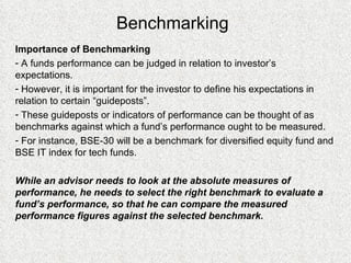 Benchmarking Importance of Benchmarking A funds performance can be judged in relation to investor’s expectations. However, it is important for the investor to define his expectations in relation to certain “guideposts”. These guideposts or indicators of performance can be thought of as benchmarks against which a fund’s performance ought to be measured. For instance, BSE-30 will be a benchmark for diversified equity fund and BSE IT index for tech funds. While an advisor needs to look at the absolute measures of performance, he needs to select the right benchmark to evaluate a fund’s performance, so that he can compare the measured performance figures against the selected benchmark. 