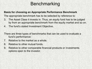 Benchmarking Basis for choosing an Appropriate Performance Benchmark The appropriate benchmark has to be selected by reference to: The Asset Class it invests in. Thus, an equity fund has to be judged by from an appropriate benchmark from the equity market and so on. The fund’s stated Investment Objective. There are three types of benchmarks that can be used to evaluate a fund’s performance: Relative to the market as a whole. Relative to other mutual funds. Relative to other comparable financial products or investments options open to the investor. 