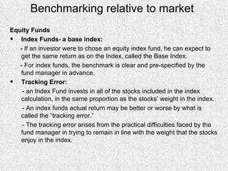 Benchmarking relative to market Equity Funds Index Funds- a base index: -  If an investor were to chose an equity index fund, he can expect to get the same return as on the Index, called the Base Index. - For index funds, the benchmark is clear and pre-specified by the fund manager in advance. Tracking Error: -  an Index Fund invests in all of the stocks included in the index calculation, in the same proportion as the stocks’ weight in the index. - An index funds actual return may be better or worse by what is called the “tracking error.” - The tracking error arises from the practical difficulties faced by the fund manager in trying to remain in line with the weight that the stocks enjoy in the index. 