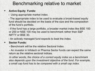 Benchmarking relative to market Active Equity  Funds: -  Using appropriate market index. - The appropriate index to be used to evaluate a broad-based equity fund should be decided on the basis of the size and the composition of the fund’s portfolio. - If the fund has a large portfolio, a broader market index like BSE 100 or 200 or NSE 100 may be used to benchmark rather than S&P NIFTY or BSE 30. - An actively managed fund expects to beat the index. Sector Funds: -  Benchmark will be the relative Sectoral Index. - An investor in Infotech or Pharma Sector funds can expect the same return as the relative sectoral indices. In other words, the choice of a correct equity index as a benchmark also depends upon the investment objective of the fund. For example, a small cap fund has to be compared with a small cap index. 