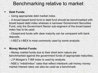 Benchmarking relative to market Debt Funds: -  Using appropriate debt market index. -  A broad based bond fund or debt fund should be benchmarked with broad based debt index whereas a narrower Government Securities Fund, only the Government Sector sub-segment of the broad based index has to be used.  - Closed-end funds with clear maturity can be compared with bank deposits. - I-SEC’s I-BEX is most commonly used by some analysts.  Money Market Funds: -  Money market funds due to their short term nature are benchmarked against the government funds of appropriate maturities. - J.P.Morgan’s T-Bill index is used by analysts. - NSE’s “mibid/mibor” rates that reflect interbank call money money market interest rates can also be used as a benchmark. 