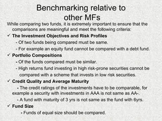 Benchmarking relative to  other MFs While comparing two funds, it is extremely important to ensure that the comparisons are meaningful and meet the following criteria: The Investment Objectives and Risk Profiles  - Of two funds being compared must be same. - For example an equity fund cannot be compared with a debt fund. Portfolio Compositions -  Of the funds compared must be similar. - High returns fund investing in high risk-prone securities cannot be  compared with a scheme that invests in low risk securities. Credit Quality and Average Maturity -  The credit ratings of the investments have to be comparable, for  example a security with investments in AAA is not same as AA-. - A fund with maturity of 3 yrs is not same as the fund with 6yrs. Fund Size -  Funds of equal size should be compared. 