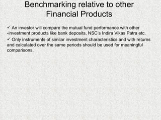 Benchmarking relative to other Financial Products An investor will compare the mutual fund performance with other -investment products like bank deposits, NSC’s Indira Vikas Patra etc.  Only instruments of similar investment characteristics and with returns and calculated over the same periods should be used for meaningful comparisons. 