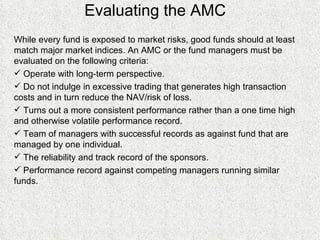 Evaluating the AMC  While every fund is exposed to market risks, good funds should at least match major market indices. An AMC or the fund managers must be evaluated on the following criteria: Operate with long-term perspective. Do not indulge in excessive trading that generates high transaction costs and in turn reduce the NAV/risk of loss. Turns out a more consistent performance rather than a one time high and otherwise volatile performance record. Team of managers with successful records as against fund that are managed by one individual. The reliability and track record of the sponsors. Performance record against competing managers running similar funds.  