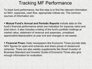 Tracking MF Performance To track fund performance, the first step is to find the relevant information on NAV, expenses, cash flow, appropriate indices etc. The common sources of information are: Mutual Fund’s Annual and Periodic Reports  include data on the fund’s financial performance which are indicators for  expense ratios  and  total return.  It also includes a listing of the fund’s portfolio holdings at market value, statement of revenue and expenses, unrealized appreciation/depreciation at year end and changes in net assets. Financial Press:  Daily newspapers like Economic Times provide daily NAV figures for open-end schemes and share prices of closed-end schemes. There are also weekly supplements like Smart Investor of Business Standard and Investor Guide of Economic Times also give enough information for evaluation. 