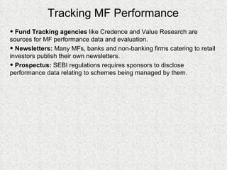 Tracking MF Performance Fund Tracking agencies  like Credence and Value Research are sources for MF performance data and evaluation. Newsletters:  Many MFs, banks and non-banking firms catering to retail investors publish their own newsletters. Prospectus:  SEBI regulations requires sponsors to disclose performance data relating to schemes being managed by them.  