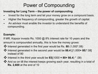 Power of Compounding Investing for Long Term – the power of compounding Invest for the long term and let your money grow on a compound basis. Higher the frequency of compounding, greater the growth of capital. An advisor must enable the investor to understand the benefits of compounding. Example: If MR. Kapoor invests Rs. 1000 @ 8% interest rate for 10 years and the  amount is compounded annually, this is how the money grows: Interest generated in the first year would be Rs.  80  (1,000*.08) Interest generated in the second year would be  86.4  [(1,000 + 80 )*.08] instead of 80 Interest in the third year would be  93 [(1000  + 80+ 86.4 ) * .08) And so on till the interest keeps growing each year, resulting in a total of  Rs. 2,600  at the end of 10  