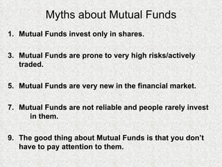 Myths about Mutual Funds Mutual Funds invest only in shares. Mutual Funds are prone to very high risks/actively  traded. Mutual Funds are very new in the financial market.  Mutual Funds are not reliable and people rarely invest  in them. The good thing about Mutual Funds is that you don’t  have to pay attention to them. 